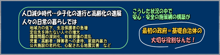 人口減少も予測され、少子化と高齢化も進む中で安全・安心の施策網の構築が最初の政府である基礎自治体の大切な役割なんだ